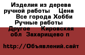 Изделия из дерева ручной работы  › Цена ­ 1 - Все города Хобби. Ручные работы » Другое   . Кировская обл.,Захарищево п.